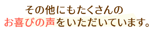 その他にもたくさんのお喜びの声をいただいています。
